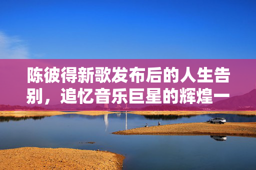 陈彼得新歌发布后的人生告别，追忆音乐巨星的辉煌一生