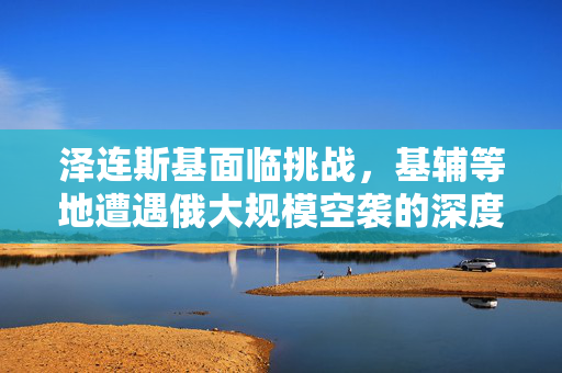 泽连斯基面临挑战，基辅等地遭遇俄大规模空袭的深度解析
