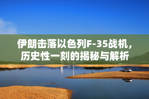 伊朗击落以色列F-35战机，历史性一刻的揭秘与解析