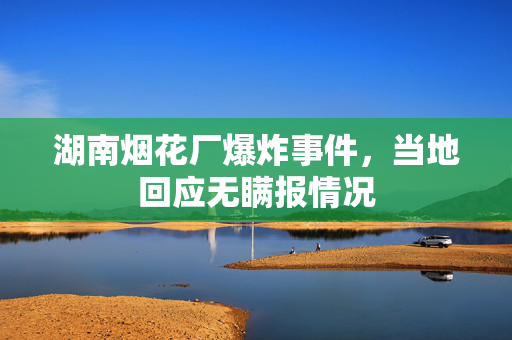 湖南烟花厂爆炸事件，当地回应无瞒报情况