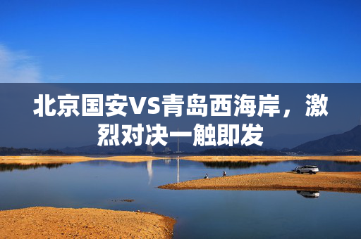 北京国安VS青岛西海岸，激烈对决一触即发