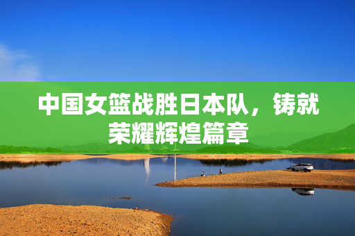 中国女篮战胜日本队，铸就荣耀辉煌篇章
