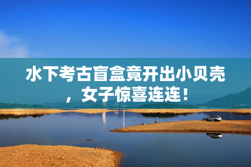 水下考古盲盒竟开出小贝壳，女子惊喜连连！