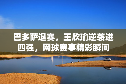 巴多萨退赛，王欣瑜逆袭进四强，网球赛事精彩瞬间