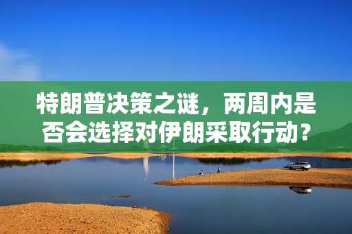 特朗普决策之谜，两周内是否会选择对伊朗采取行动？