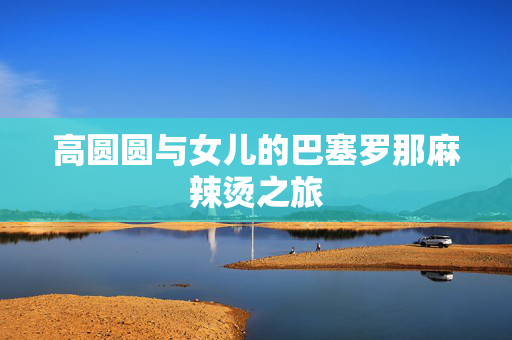 高圆圆与女儿的巴塞罗那麻辣烫之旅