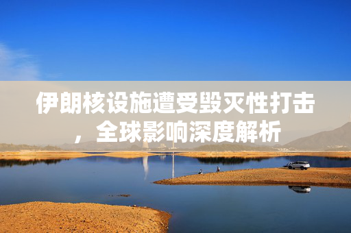 伊朗核设施遭受毁灭性打击，全球影响深度解析
