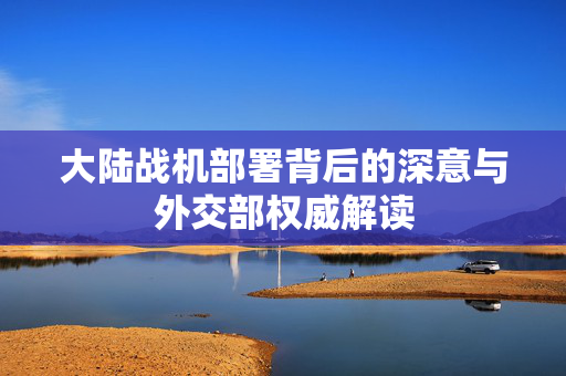 大陆战机部署背后的深意与外交部权威解读