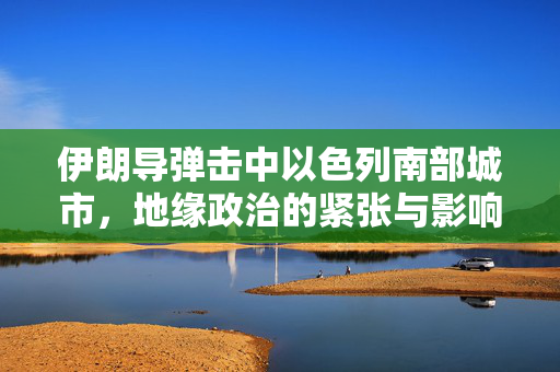 伊朗导弹击中以色列南部城市，地缘政治的紧张与影响