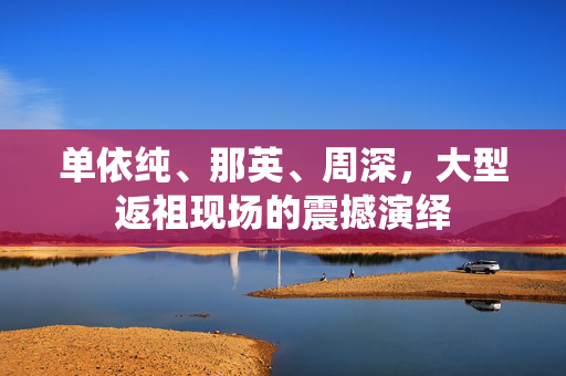 单依纯、那英、周深，大型返祖现场的震撼演绎