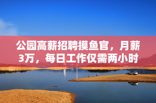 公园高薪招聘摸鱼官，月薪3万，每日工作仅需两小时