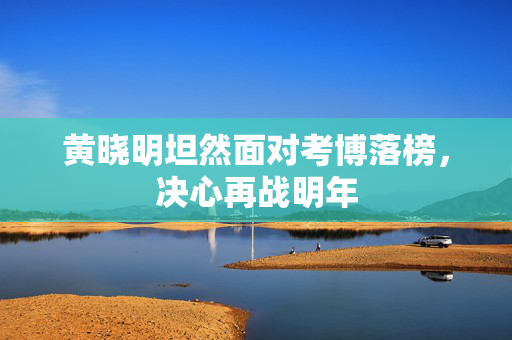 黄晓明坦然面对考博落榜，决心再战明年