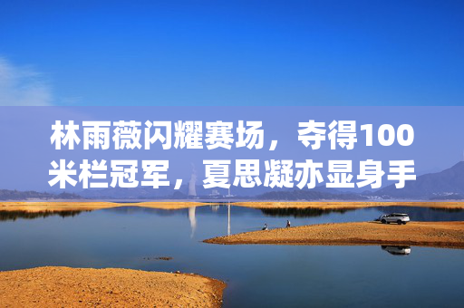 林雨薇闪耀赛场，夺得100米栏冠军，夏思凝亦显身手摘得季军荣誉