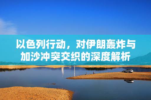 以色列行动，对伊朗轰炸与加沙冲突交织的深度解析