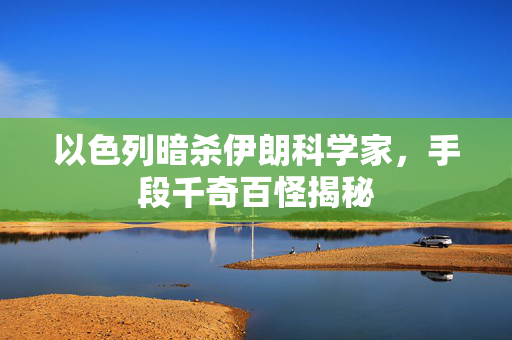 以色列暗杀伊朗科学家，手段千奇百怪揭秘