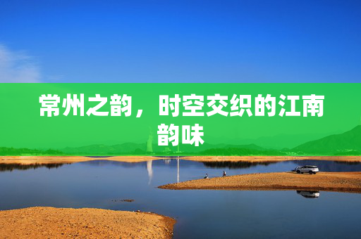 常州之韵，时空交织的江南韵味