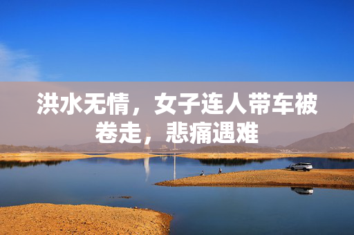 洪水无情，女子连人带车被卷走，悲痛遇难