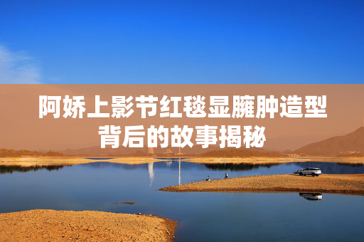 阿娇上影节红毯显臃肿造型背后的故事揭秘