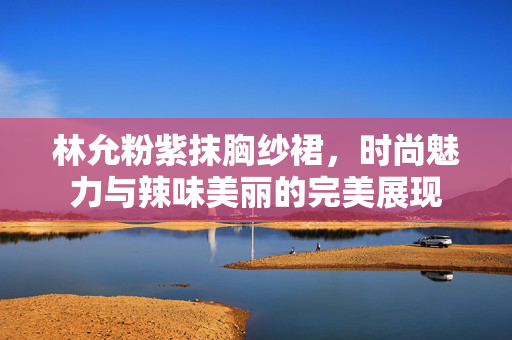 林允粉紫抹胸纱裙，时尚魅力与辣味美丽的完美展现