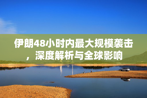 伊朗48小时内最大规模袭击，深度解析与全球影响