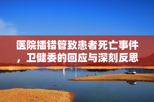 医院插错管致患者死亡事件，卫健委的回应与深刻反思