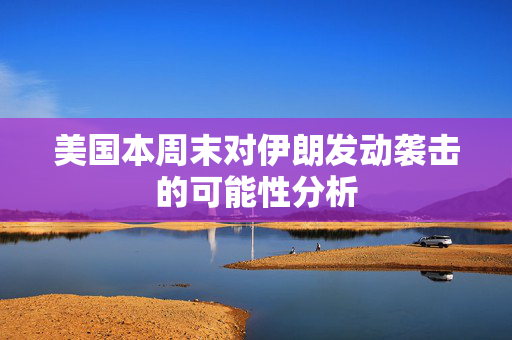 美国本周末对伊朗发动袭击的可能性分析