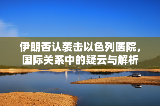 伊朗否认袭击以色列医院，国际关系中的疑云与解析