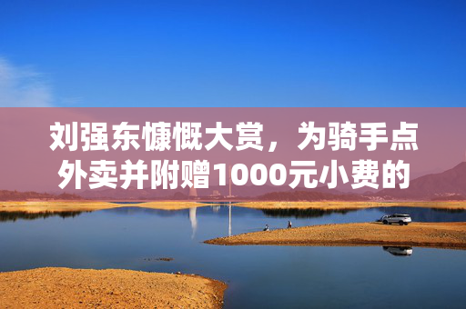 刘强东慷慨大赏，为骑手点外卖并附赠1000元小费的故事