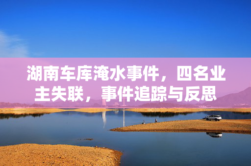 湖南车库淹水事件，四名业主失联，事件追踪与反思