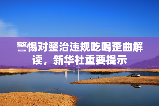 警惕对整治违规吃喝歪曲解读，新华社重要提示