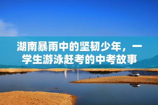 湖南暴雨中的坚韧少年，一学生游泳赶考的中考故事