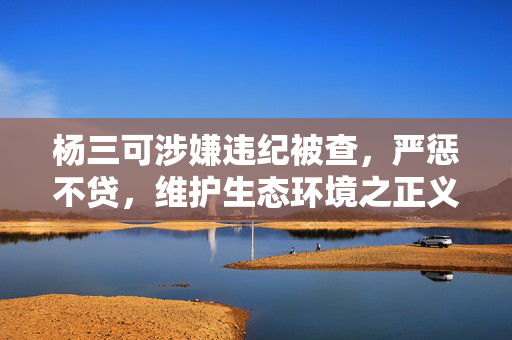 杨三可涉嫌违纪被查，严惩不贷，维护生态环境之正义