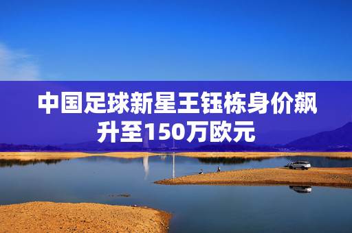 中国足球新星王钰栋身价飙升至150万欧元