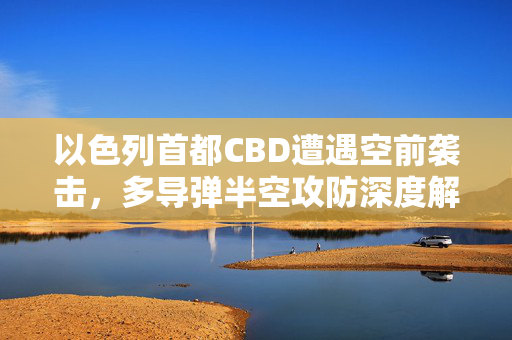 以色列首都CBD遭遇空前袭击，多导弹半空攻防深度解析