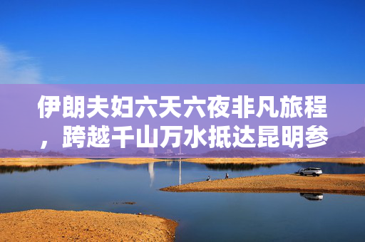 伊朗夫妇六天六夜非凡旅程，跨越千山万水抵达昆明参展