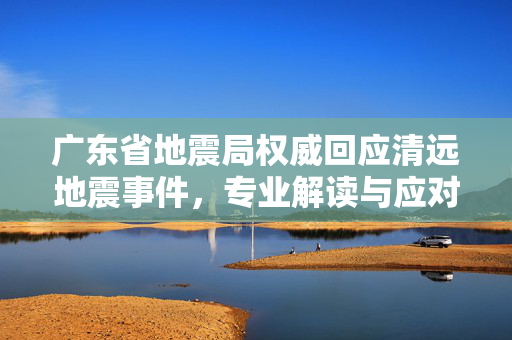 广东省地震局权威回应清远地震事件，专业解读与应对措施