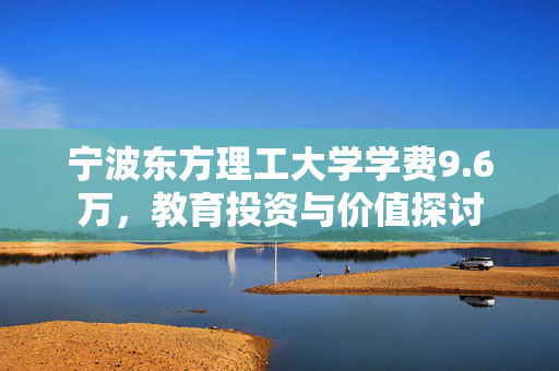 宁波东方理工大学学费9.6万，教育投资与价值探讨
