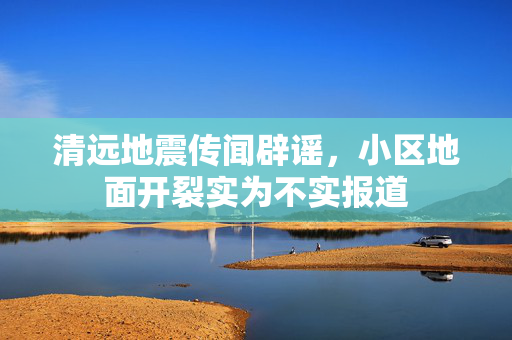 清远地震传闻辟谣，小区地面开裂实为不实报道