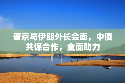 普京与伊朗外长会面，中俄共谋合作，全面助力