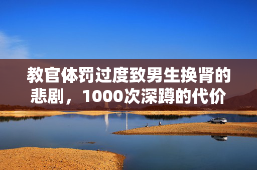 教官体罚过度致男生换肾的悲剧，1000次深蹲的代价