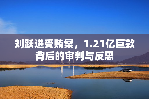 刘跃进受贿案，1.21亿巨款背后的审判与反思