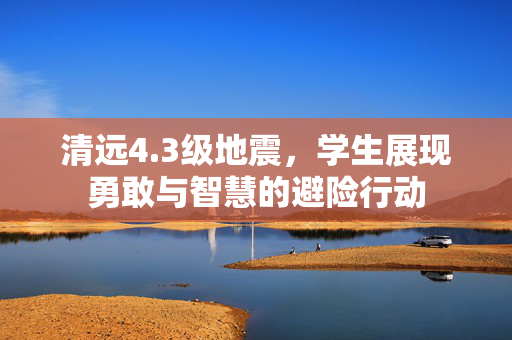 清远4.3级地震，学生展现勇敢与智慧的避险行动
