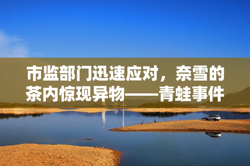 市监部门迅速应对，奈雪的茶内惊现异物——青蛙事件曝光