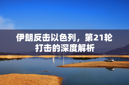 伊朗反击以色列，第21轮打击的深度解析