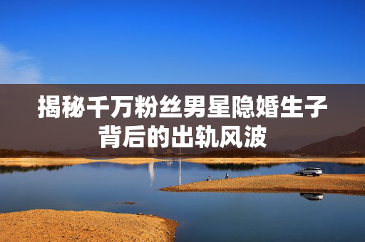 揭秘千万粉丝男星隐婚生子背后的出轨风波