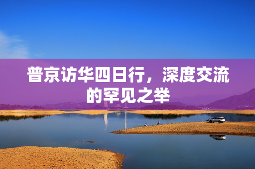普京访华四日行，深度交流的罕见之举