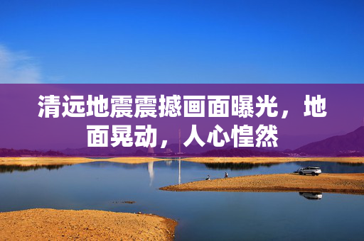 清远地震震撼画面曝光，地面晃动，人心惶然