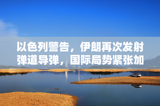 以色列警告，伊朗再次发射弹道导弹，国际局势紧张加剧