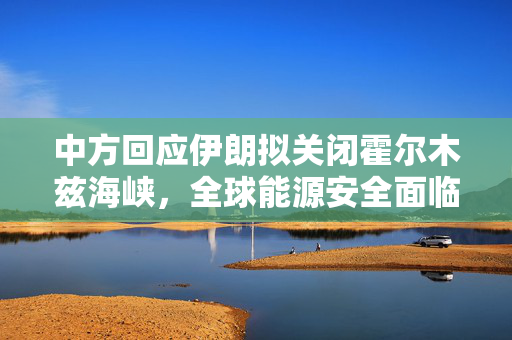 中方回应伊朗拟关闭霍尔木兹海峡，全球能源安全面临的挑战与影响