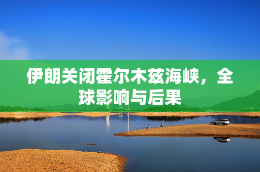 伊朗关闭霍尔木兹海峡，全球影响与后果